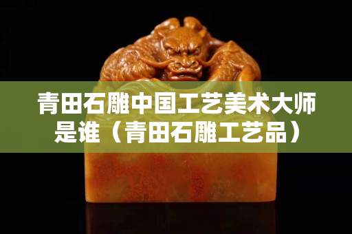 青田石雕中国工艺美术大师是谁（青田石雕工艺品）