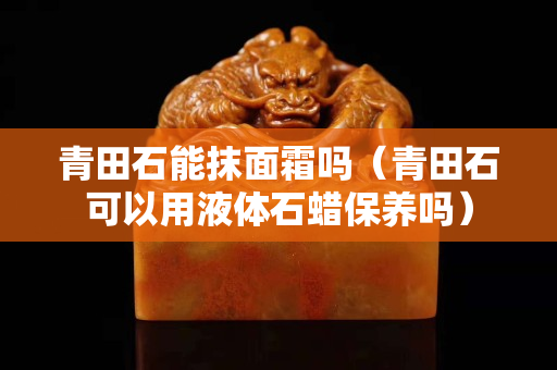 青田石能抹面霜吗（青田石可以用液体石蜡保养吗）