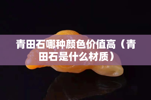 青田石哪种颜色价值高（青田石是什么材质）