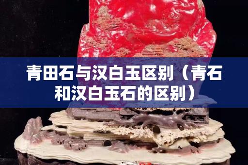 青田石与汉白玉区别（青石和汉白玉石的区别）