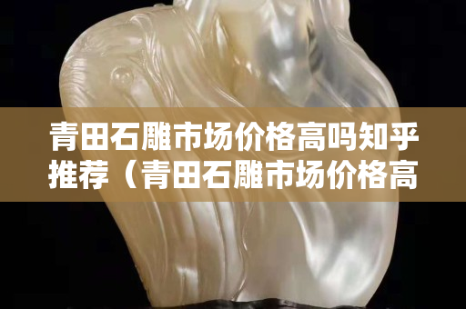 青田石雕市场价格高吗知乎推荐（青田石雕市场价格高吗知乎推荐一下）