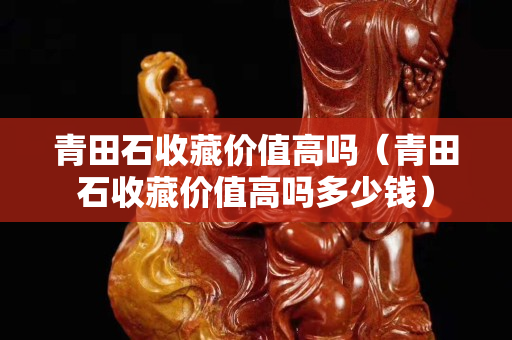 青田石收藏价值高吗（青田石收藏价值高吗多少钱）