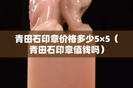 青田石印章价格多少5×5（青田石印章值钱吗）