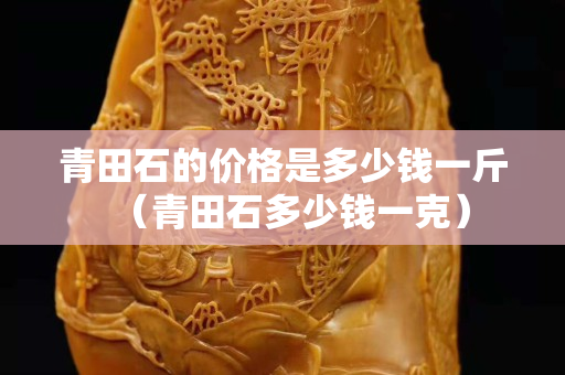 青田石的价格是多少钱一斤（青田石多少钱一克）