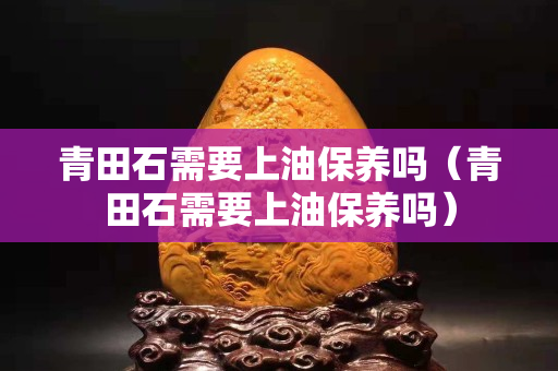 青田石需要上油保养吗（青田石需要上油保养吗）