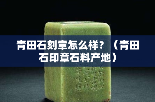 青田石刻章怎么样？（青田石印章石料产地）