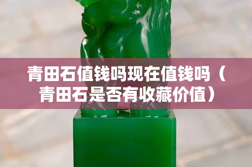 青田石值钱吗现在值钱吗（青田石是否有收藏价值）