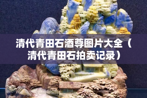 清代青田石酒尊图片大全（清代青田石拍卖记录）