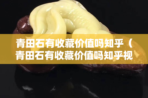 青田石有收藏价值吗知乎（青田石有收藏价值吗知乎视频）