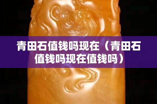 青田石值钱吗现在（青田石值钱吗现在值钱吗）