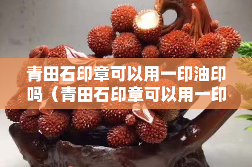 青田石印章可以用一印油印吗（青田石印章可以用一印油印吗图片）