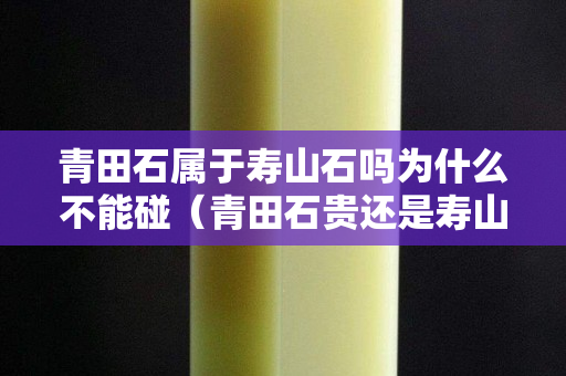 青田石属于寿山石吗为什么不能碰（青田石贵还是寿山石贵）