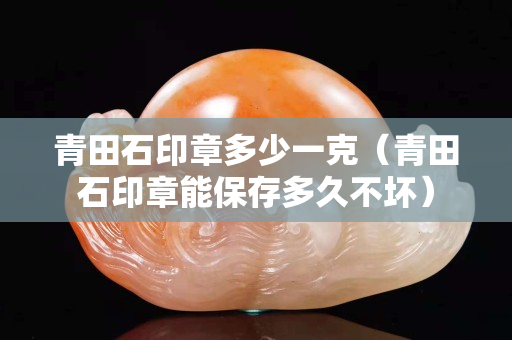 青田石印章多少一克（青田石印章能保存多久不坏）