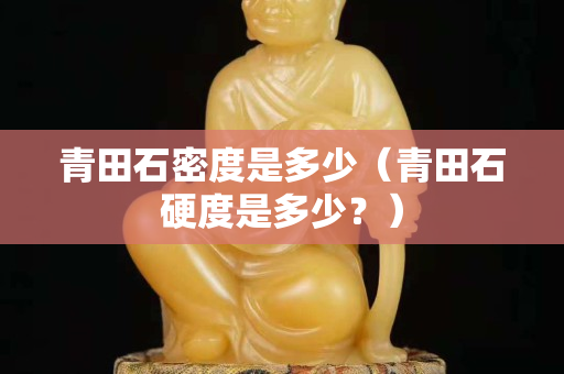 青田石密度是多少（青田石硬度是多少？）