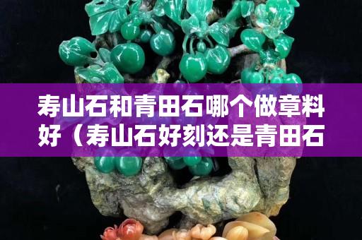寿山石和青田石哪个做章料好（寿山石好刻还是青田石好刻）