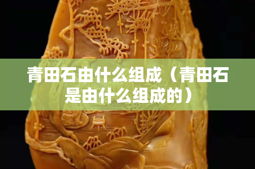 青田石由什么组成（青田石是由什么组成的）