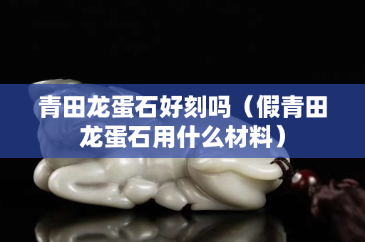 青田龙蛋石好刻吗（假青田龙蛋石用什么材料）