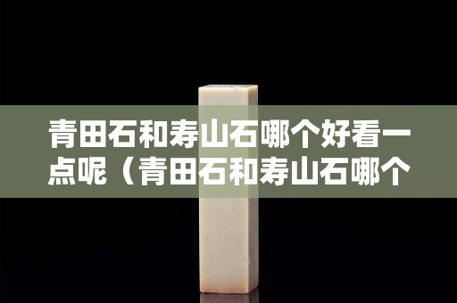 青田石和寿山石哪个好看一点呢（青田石和寿山石哪个硬度高）