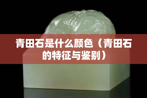 青田石是什么颜色（青田石的特征与鉴别）
