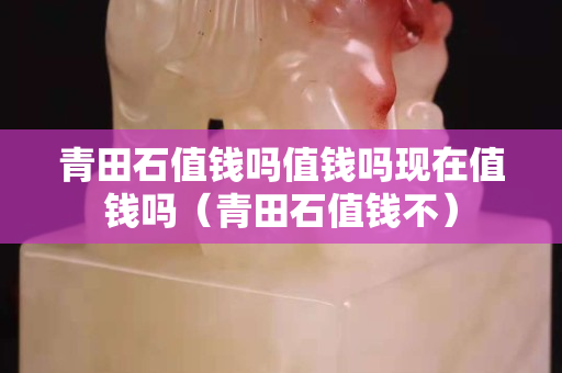 青田石值钱吗值钱吗现在值钱吗（青田石值钱不）