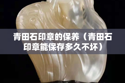 青田石印章的保养（青田石印章能保存多久不坏）