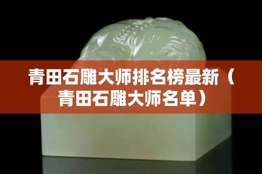 青田石雕大师排名榜最新（青田石雕大师名单）