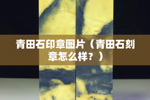 青田石印章图片（青田石刻章怎么样？）