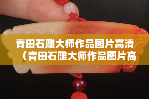青田石雕大师作品图片高清（青田石雕大师作品图片高清大全）