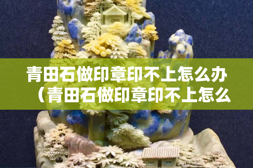 青田石做印章印不上怎么办（青田石做印章印不上怎么办视频）