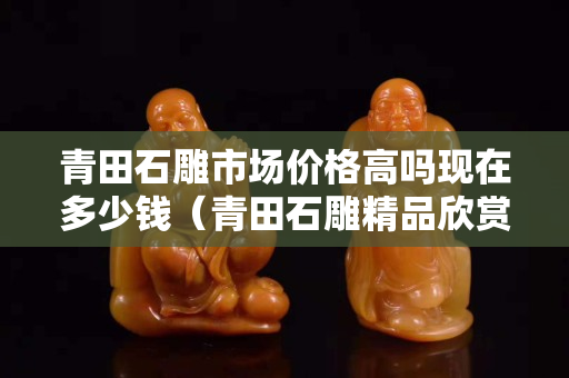 青田石雕市场价格高吗现在多少钱（青田石雕精品欣赏）