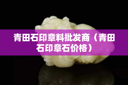 青田石印章料批发商（青田石印章石价格）