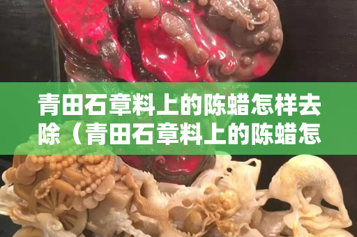 青田石章料上的陈蜡怎样去除（青田石章料上的陈蜡怎样去除干净）