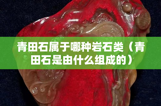 青田石属于哪种岩石类（青田石是由什么组成的）