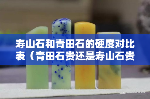 寿山石和青田石的硬度对比表（青田石贵还是寿山石贵）