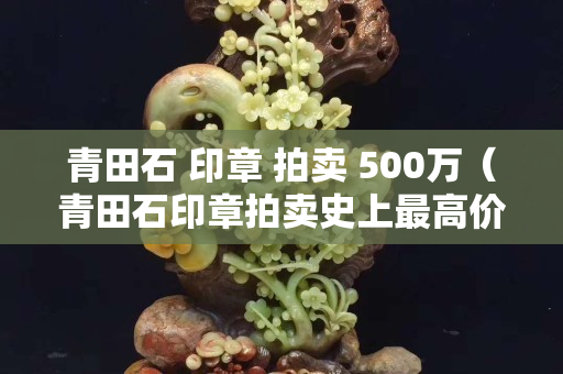 青田石 印章 拍卖 500万（青田石印章拍卖史上最高价）
