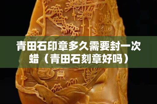 青田石印章多久需要封一次蜡（青田石刻章好吗）