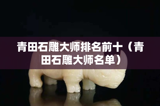 青田石雕大师排名前十（青田石雕大师名单）