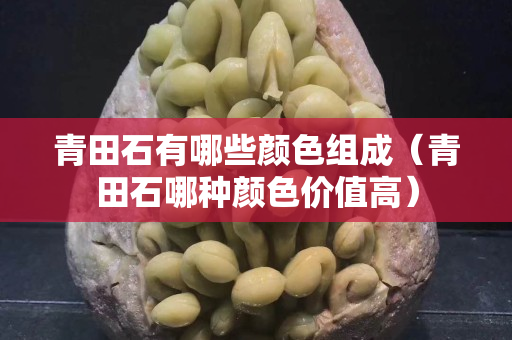 青田石有哪些颜色组成（青田石哪种颜色价值高）