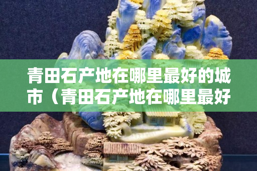青田石产地在哪里最好的城市（青田石产地在哪里最好的城市有哪些）