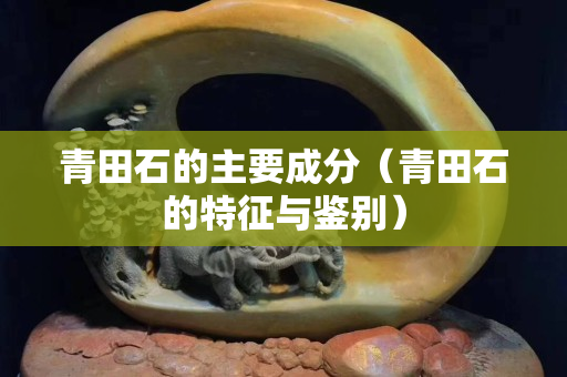 青田石的主要成分（青田石的特征与鉴别）