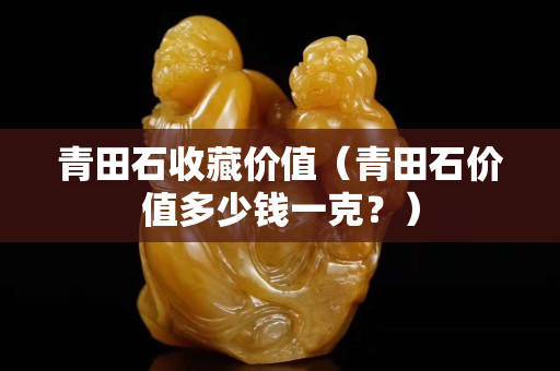 青田石收藏价值（青田石价值多少钱一克？）