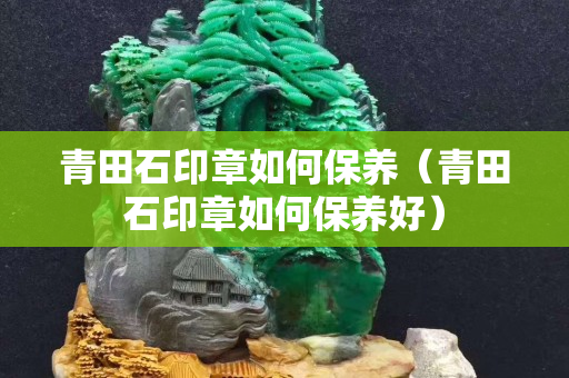 青田石印章如何保养（青田石印章如何保养好）