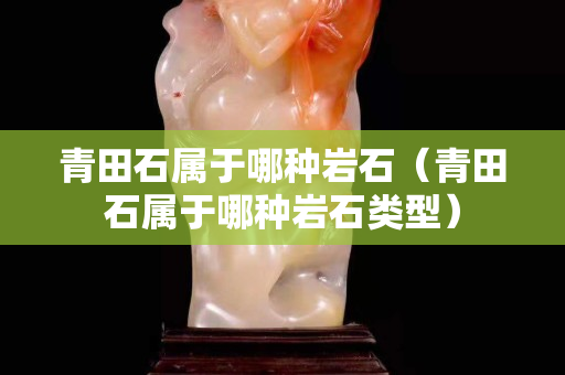 青田石属于哪种岩石（青田石属于哪种岩石类型）
