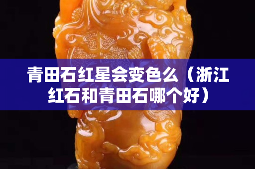 青田石红星会变色么（浙江红石和青田石哪个好）