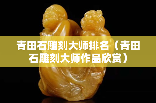 青田石雕刻大师排名（青田石雕刻大师作品欣赏）