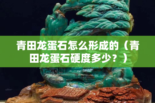 青田龙蛋石怎么形成的（青田龙蛋石硬度多少？）