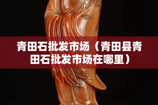 青田石批发市场（青田县青田石批发市场在哪里）