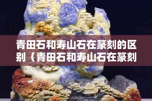 青田石和寿山石在篆刻的区别（青田石和寿山石在篆刻的区别是什么）