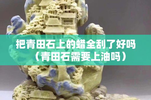 把青田石上的蜡全刮了好吗（青田石需要上油吗）