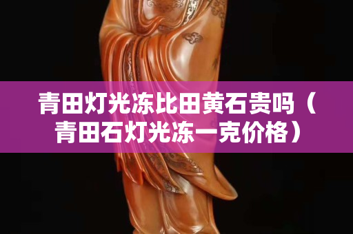 青田灯光冻比田黄石贵吗（青田石灯光冻一克价格）